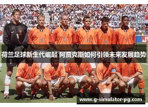 荷兰足球新生代崛起 阿贾克斯如何引领未来发展趋势